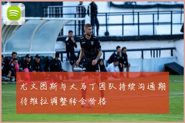 尤文图斯与大马丁团队持续沟通期待维拉调整转会价格