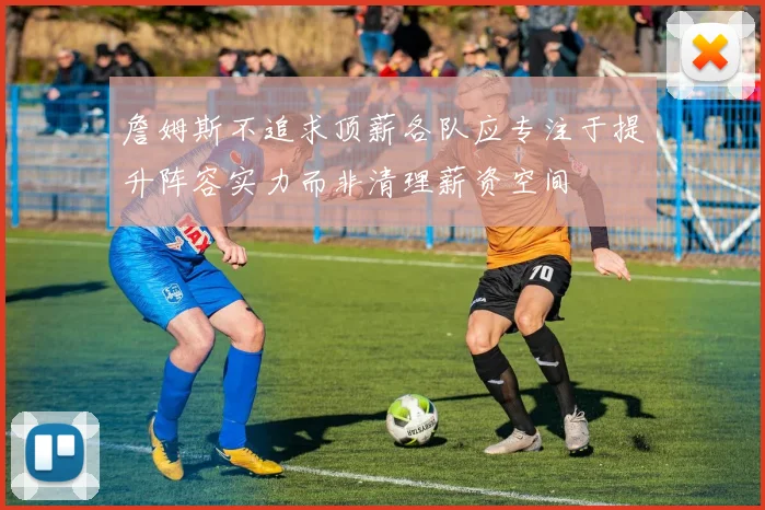 詹姆斯不追求顶薪各队应专注于提升阵容实力而非清理薪资空间