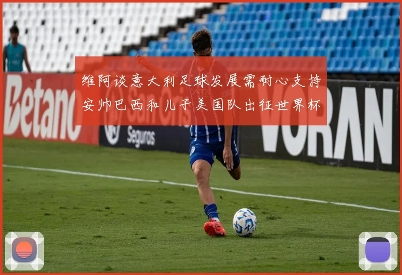维阿谈意大利足球发展需耐心支持安帅巴西和儿子美国队出征世界杯