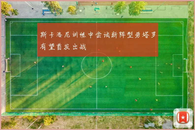 斯卡洛尼训练中尝试新阵型劳塔罗有望首发出战