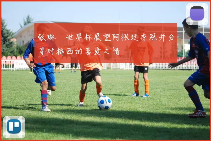 张琳芃世界杯展望阿根廷夺冠并分享对梅西的喜爱之情