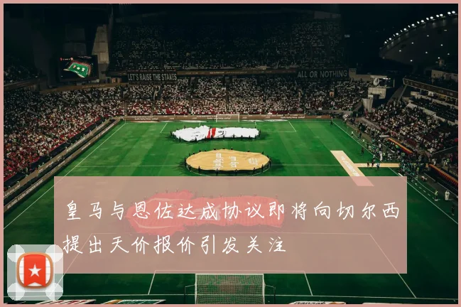 皇马与恩佐达成协议即将向切尔西提出天价报价引发关注