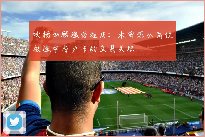 吹杨回顾选秀经历：未曾想以高位被选中与卢卡的交易关联