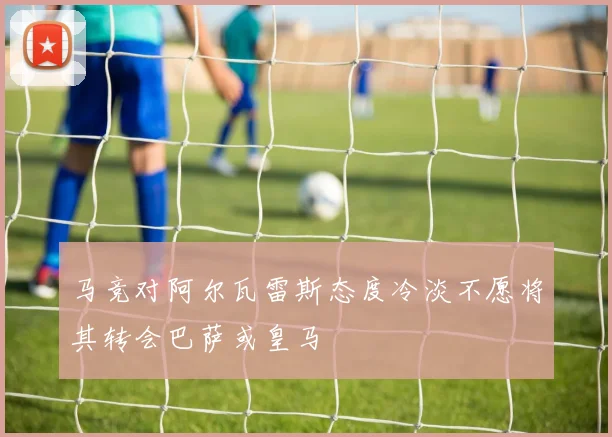 马竞对阿尔瓦雷斯态度冷淡不愿将其转会巴萨或皇马