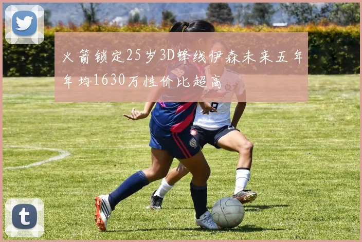火箭锁定25岁3D锋线伊森未来五年年均1630万性价比超高