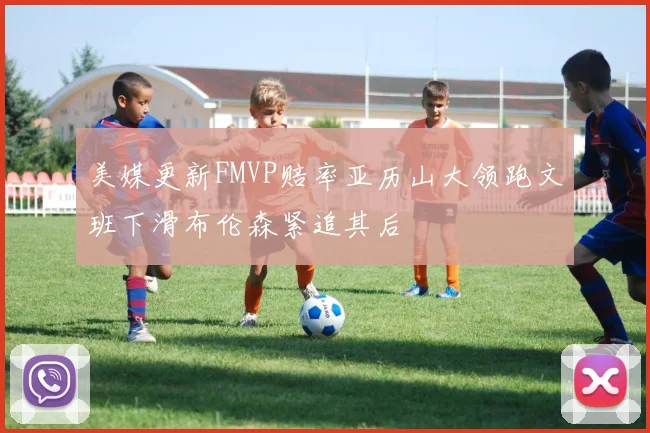 美媒更新FMVP赔率亚历山大领跑文班下滑布伦森紧追其后