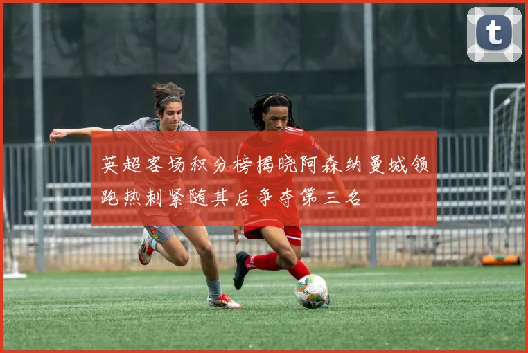 英超客场积分榜揭晓阿森纳曼城领跑热刺紧随其后争夺第三名
